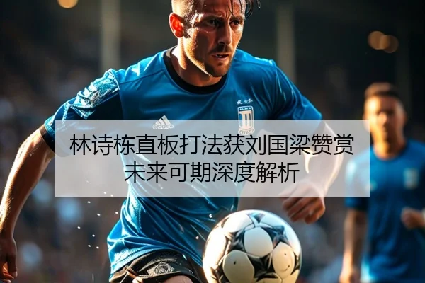 林诗栋直板打法获刘国梁赞赏 未来可期深度解析