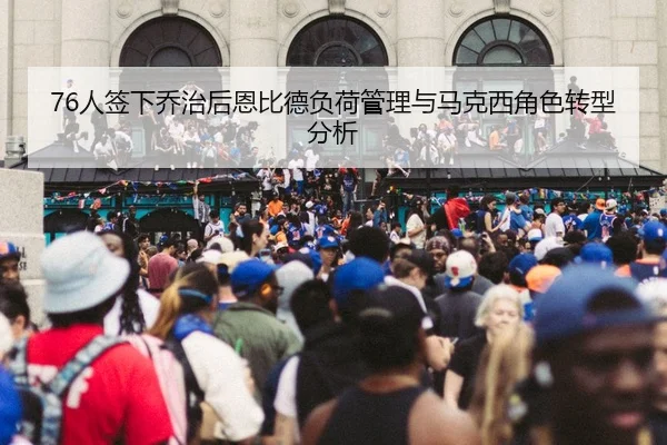 76人签下乔治后恩比德负荷管理与马克西角色转型分析